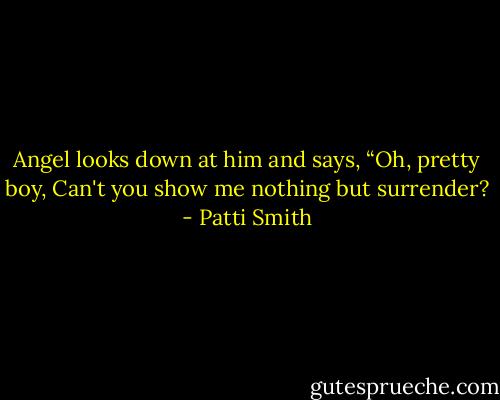 Angel looks down at him and says, “Oh, pretty boy, Can't you show me nothing but surrender? - Patti Smith