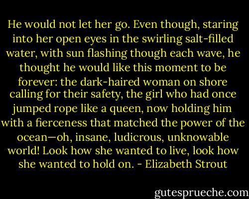 He would not let her go. Even though, staring into her open eyes in the swirling salt-filled water, with sun flashing though each wave, he thought he would like this moment to be forever: the dark-haired woman on shore calling for their safety, the girl who had once jumped rope like a queen, now holding him with a fierceness that matched the power of the ocean—oh, insane, ludicrous, unknowable world! Look how she wanted to live, look how she wanted to hold on. - Elizabeth Strout