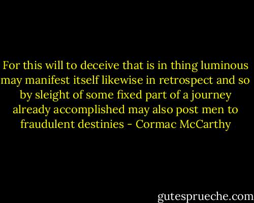 For this will to deceive that is in thing luminous may manifest itself likewise in retrospect and so by sleight of some fixed part of a journey already accomplished may also post men to fraudulent destinies - Cormac McCarthy
