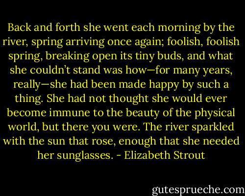 Back and forth she went each morning by the river, spring arriving once again; foolish, foolish spring, breaking open its tiny buds, and what she couldn’t stand was how—for many years, really—she had been made happy by such a thing. She had not thought she would ever become immune to the beauty of the physical world, but there you were. The river sparkled with the sun that rose, enough that she needed her sunglasses. - Elizabeth Strout