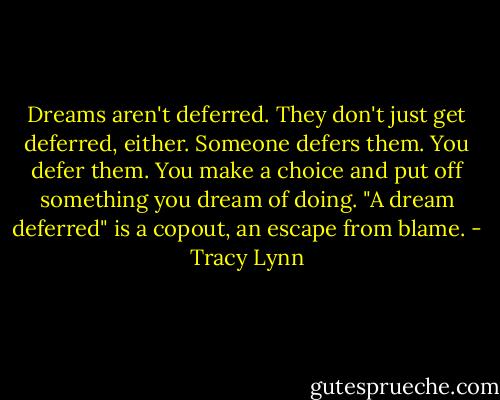 Dreams aren't deferred. They don't just get deferred, either. Someone defers them. You defer them. You make a choice and put off something you dream of doing. "A dream deferred" is a copout, an escape from blame. - Tracy Lynn