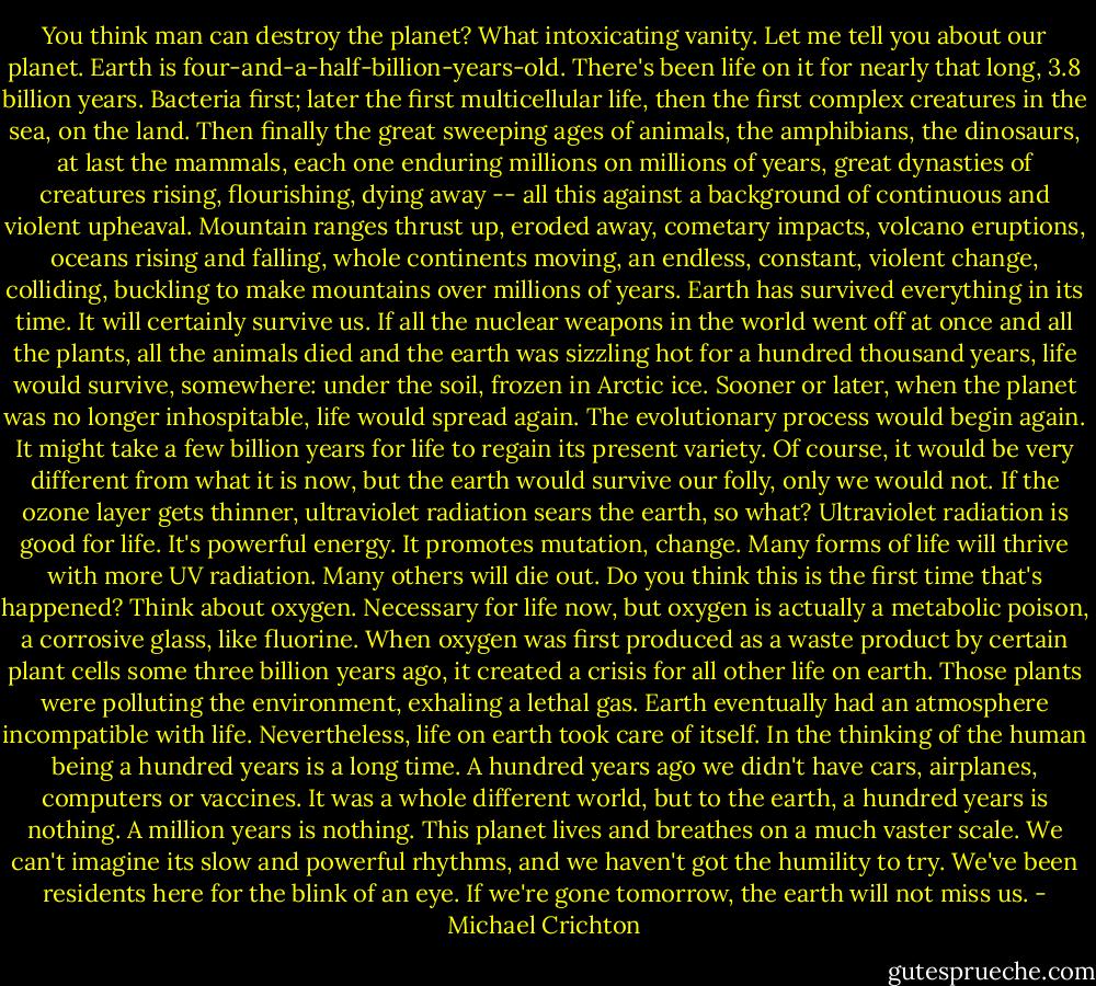 You think man can destroy the planet? What intoxicating vanity. Let me tell you about our planet. Earth is four-and-a-half-billion-years-old. There's been life on it for nearly that long, 3.8 billion years. Bacteria first; later the first multicellular life, then the first complex creatures in the sea, on the land. Then finally the great sweeping ages of animals, the amphibians, the dinosaurs, at last the mammals, each one enduring millions on millions of years, great dynasties of creatures rising, flourishing, dying away -- all this against a background of continuous and violent upheaval. Mountain ranges thrust up, eroded away, cometary impacts, volcano eruptions, oceans rising and falling, whole continents moving, an endless, constant, violent change, colliding, buckling to make mountains over millions of years. Earth has survived everything in its time. It will certainly survive us. If all the nuclear weapons in the world went off at once and all the plants, all the animals died and the earth was sizzling hot for a hundred thousand years, life would survive, somewhere: under the soil, frozen in Arctic ice. Sooner or later, when the planet was no longer inhospitable, life would spread again. The evolutionary process would begin again. It might take a few billion years for life to regain its present variety. Of course, it would be very different from what it is now, but the earth would survive our folly, only we would not. If the ozone layer gets thinner, ultraviolet radiation sears the earth, so what? Ultraviolet radiation is good for life. It's powerful energy. It promotes mutation, change. Many forms of life will thrive with more UV radiation. Many others will die out. Do you think this is the first time that's happened? Think about oxygen. Necessary for life now, but oxygen is actually a metabolic poison, a corrosive glass, like fluorine. When oxygen was first produced as a waste product by certain plant cells some three billion years ago, it created a crisis for all other life on earth. Those plants were polluting the environment, exhaling a lethal gas. Earth eventually had an atmosphere incompatible with life. Nevertheless, life on earth took care of itself. In the thinking of the human being a hundred years is a long time. A hundred years ago we didn't have cars, airplanes, computers or vaccines. It was a whole different world, but to the earth, a hundred years is nothing. A million years is nothing. This planet lives and breathes on a much vaster scale. We can't imagine its slow and powerful rhythms, and we haven't got the humility to try. We've been residents here for the blink of an eye. If we're gone tomorrow, the earth will not miss us. - Michael Crichton