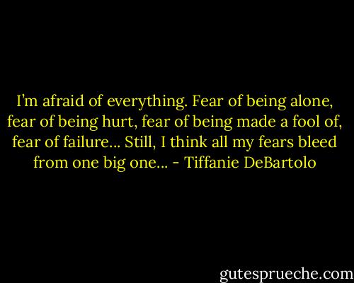 I’m afraid of everything. Fear of being alone, fear of being hurt, fear of being made a fool of, fear of failure... Still, I think all my fears bleed from one big one... - Tiffanie DeBartolo