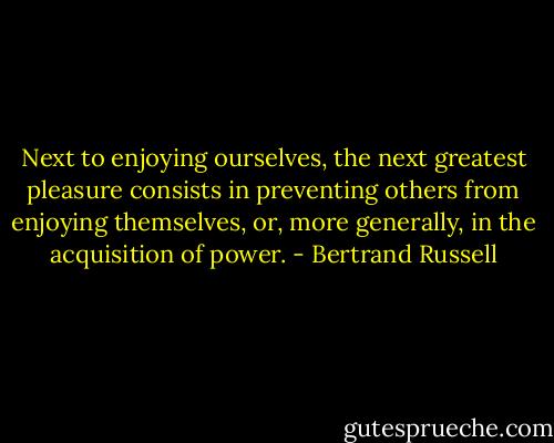 Next to enjoying ourselves, the next greatest pleasure consists in preventing others from enjoying themselves, or, more generally, in the acquisition of power. - Bertrand Russell