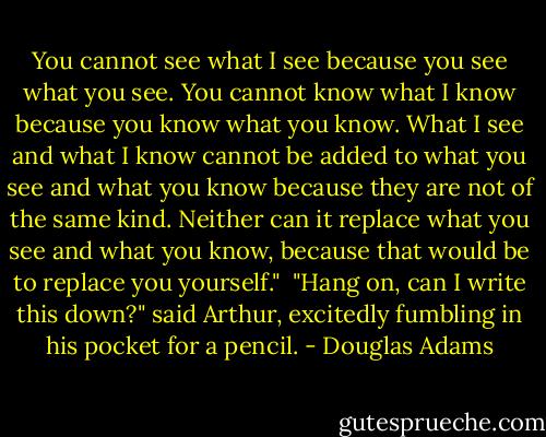 You cannot see what I see because you see what you see. You cannot know what I know because you know what you know. What I see and what I know cannot be added to what you see and what you know because they are not of the same kind. Neither can it replace what you see and what you know, because that would be to replace you yourself."<br /><br />"Hang on, can I write this down?" said Arthur, excitedly fumbling in his pocket for a pencil. - Douglas Adams