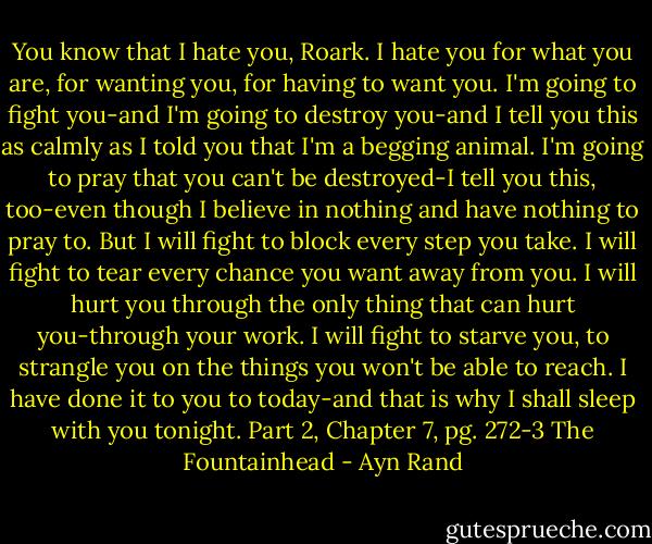You know that I hate you, Roark. I hate you for what you are, for wanting you, for having to want you. I'm going to fight you-and I'm going to destroy you-and I tell you this as calmly as I told you that I'm a begging animal. I'm going to pray that you can't be destroyed-I tell you this, too-even though I believe in nothing and have nothing to pray to. But I will fight to block every step you take. I will fight to tear every chance you want away from you. I will hurt you through the only thing that can hurt you-through your work. I will fight to starve you, to strangle you on the things you won't be able to reach. I have done it to you to today-and that is why I shall sleep with you tonight. Part 2, Chapter 7, pg. 272-3 The Fountainhead - Ayn Rand