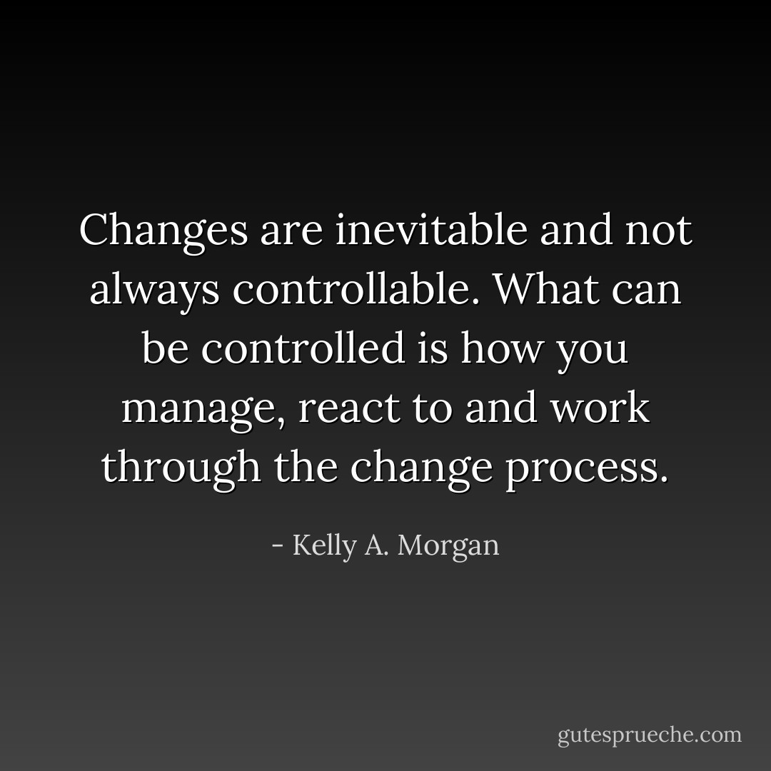 Changes are inevitable and not always controllable. What can be controlled is how you manage, react to and work through the change process. - Kelly A. Morgan