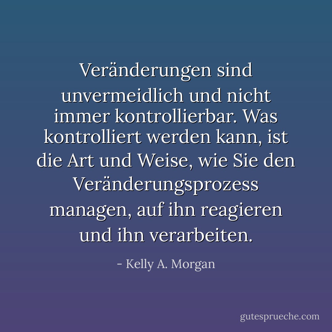 Veränderungen sind unvermeidlich und nicht immer kontrollierbar. Was kontrolliert werden kann, ist die Art und Weise, wie Sie den Veränderungsprozess managen, auf ihn reagieren und ihn verarbeiten. - Kelly A. Morgan<