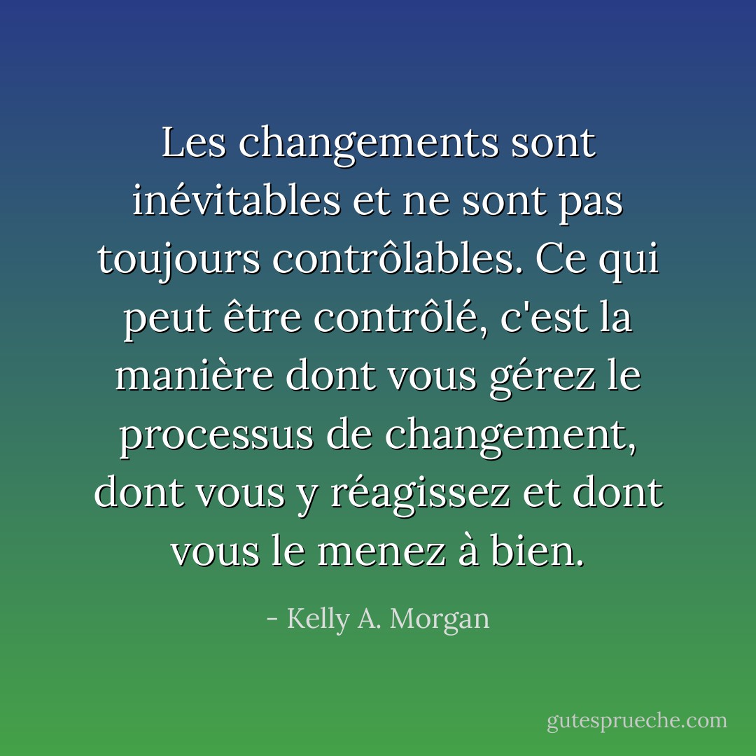 Les changements sont inévitables et ne sont pas toujours contrôlables. Ce qui peut être contrôlé, c'est la manière dont vous gérez le processus de changement, dont vous y réagissez et dont vous le menez à bien. - Kelly A. Morgan