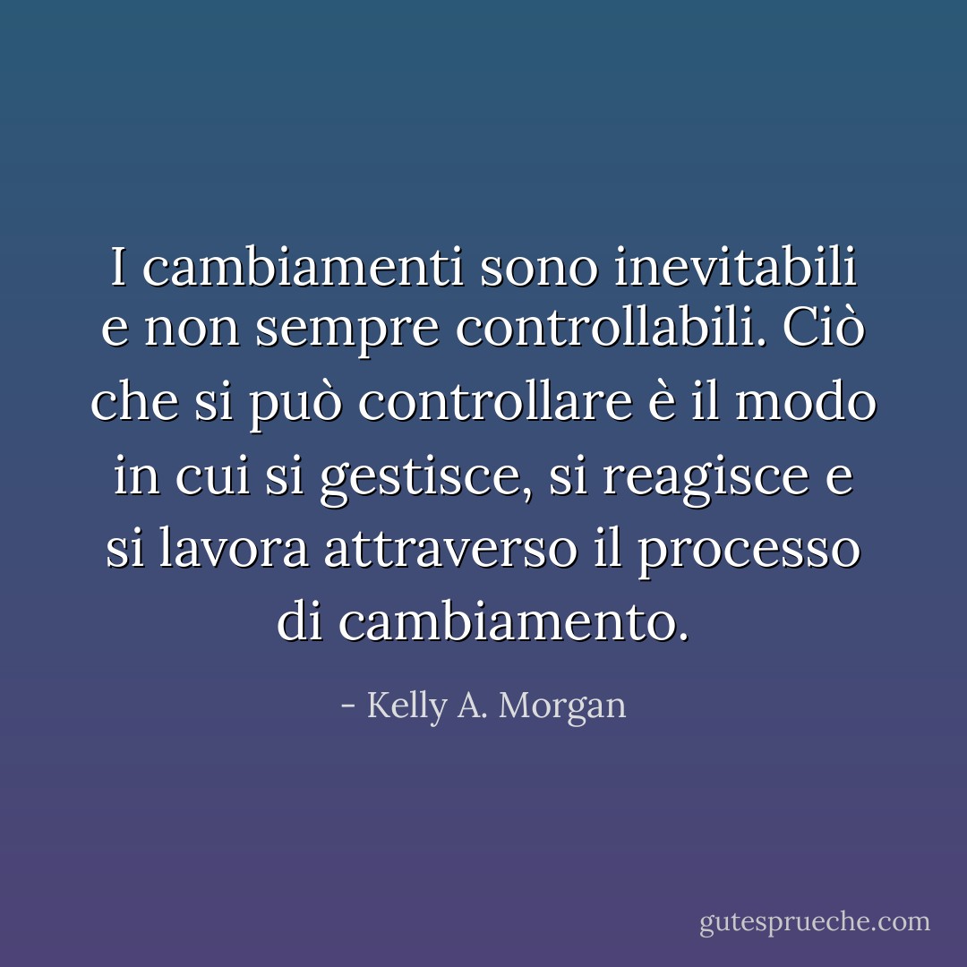 I cambiamenti sono inevitabili e non sempre controllabili. Ciò che si può controllare è il modo in cui si gestisce, si reagisce e si lavora attraverso il processo di cambiamento. - Kelly A. Morgan