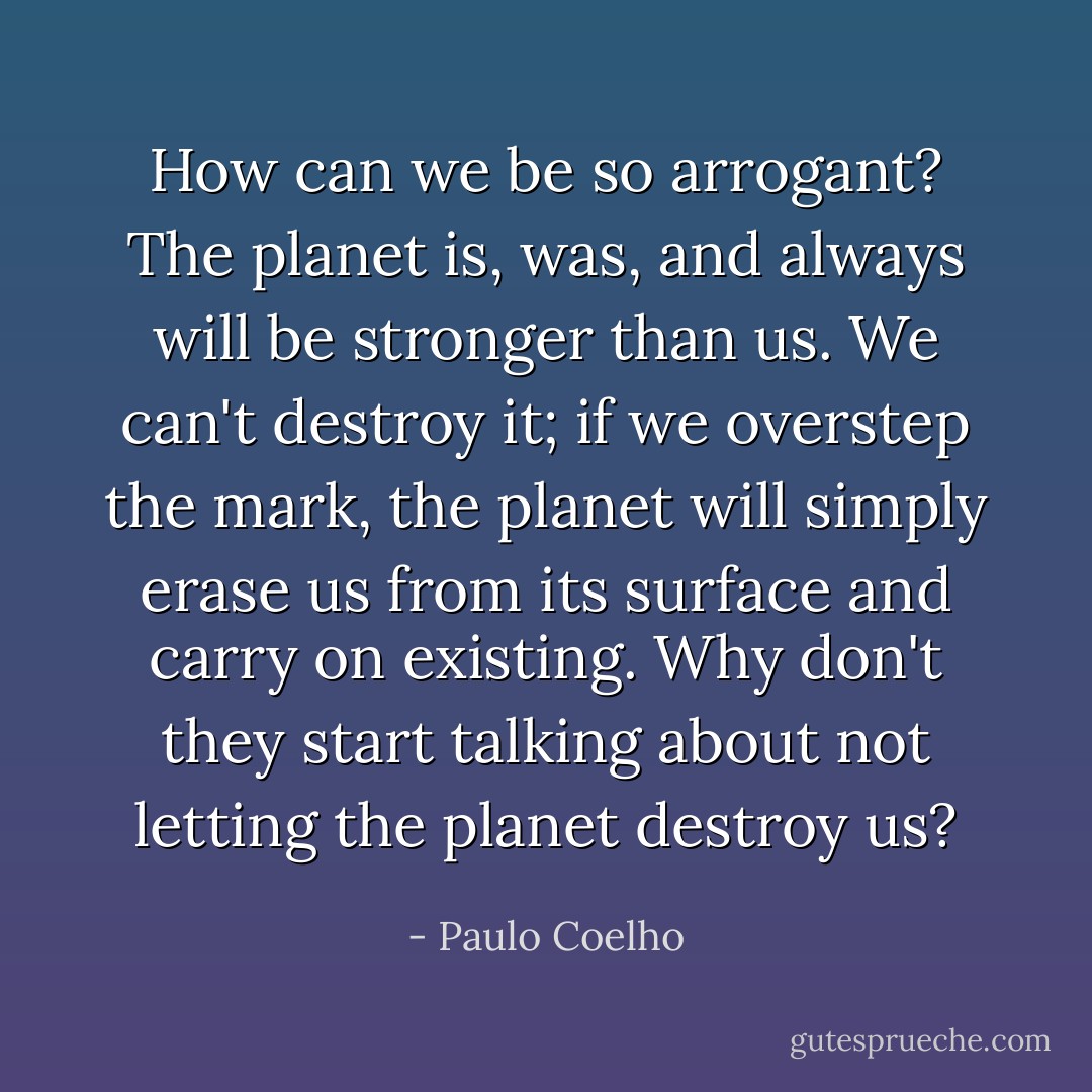 How can we be so arrogant? The planet is, was, and always will be stronger than us. We can't destroy it; if we overstep the mark, the planet will simply erase us from its surface and carry on existing. Why don't they start talking about not letting the planet destroy us? - Paulo Coelho