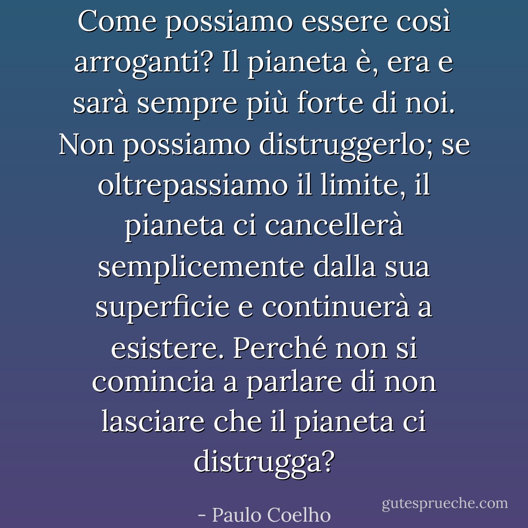 Come possiamo essere così arroganti? Il pianeta è, era e sarà sempre più forte di noi. Non possiamo distruggerlo; se oltrepassiamo il limite, il pianeta ci cancellerà semplicemente dalla sua superficie e continuerà a esistere. Perché non si comincia a parlare di non lasciare che il pianeta ci distrugga? - Paulo Coelho