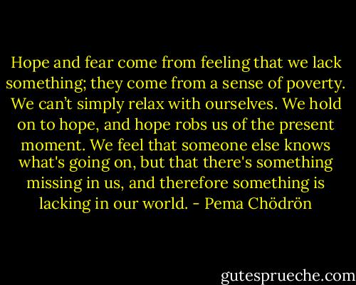Hope and fear come from feeling that we lack something; they come from a sense of poverty. We can’t simply relax with ourselves. We hold on to hope, and hope robs us of the present moment. We feel that someone else knows what's going on, but that there's something missing in us, and therefore something is lacking in our world. - Pema Chödrön
