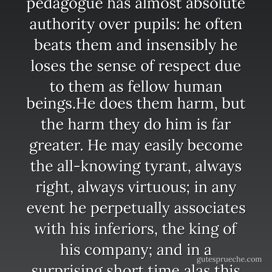 Because, sir, teaching young gentlemen has a dismal effect upon the soul.It exemplifies the badness of established, artificial authority. The pedagogue has almost absolute authority over pupils: he often beats them and insensibly he loses the sense of respect due to them as fellow human beings.He does them harm, but the harm they do him is far greater. He may easily become the all-knowing tyrant, always right, always virtuous; in any event he perpetually associates with his inferiors, the king of his company; and in a surprising short time alas this brands him with the mark of Cain. Have you ever known a schoolmaster fit to associate with grown men? - Patrick O'Brian