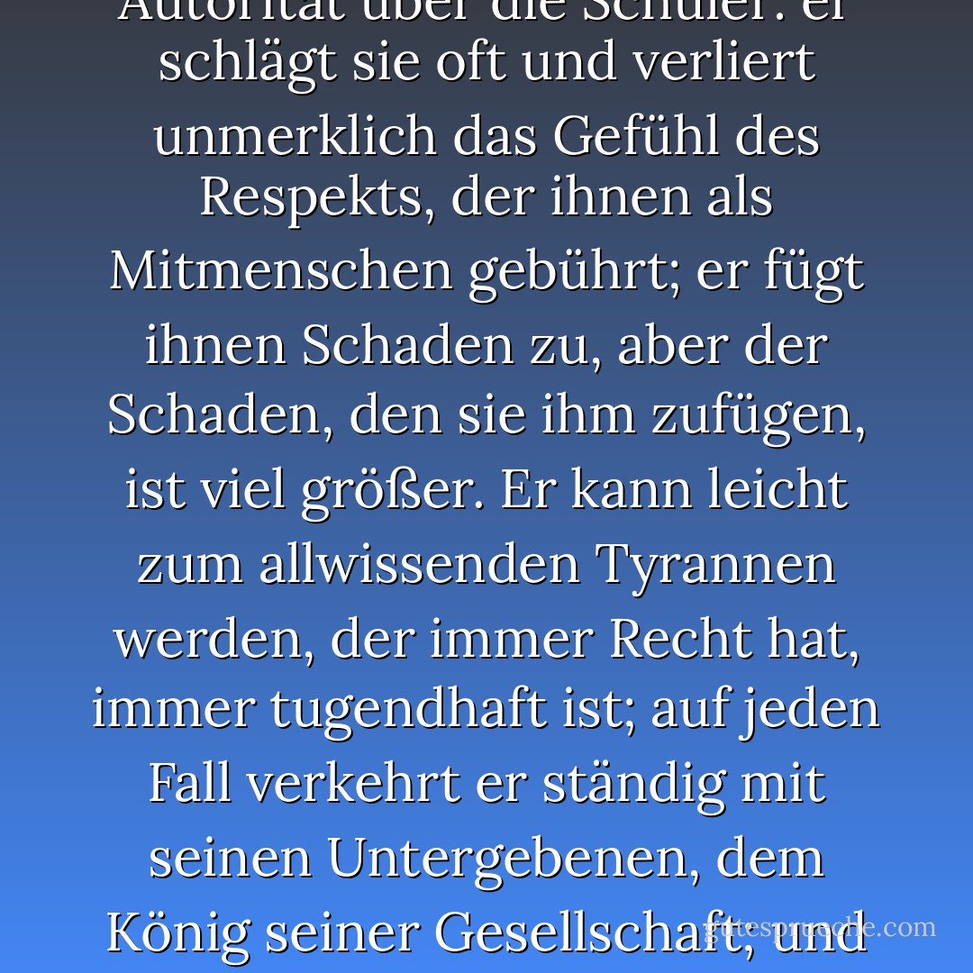 Denn, mein Herr, das Unterrichten junger Herren hat eine düstere Wirkung auf die Seele, es ist ein Beispiel für die Schlechtigkeit der etablierten, künstlichen Autorität. Der Pädagoge hat eine fast absolute Autorität über die Schüler: er schlägt sie oft und verliert unmerklich das Gefühl des Respekts, der ihnen als Mitmenschen gebührt; er fügt ihnen Schaden zu, aber der Schaden, den sie ihm zufügen, ist viel größer. Er kann leicht zum allwissenden Tyrannen werden, der immer Recht hat, immer tugendhaft ist; auf jeden Fall verkehrt er ständig mit seinen Untergebenen, dem König seiner Gesellschaft; und das brandmarkt ihn leider in erstaunlich kurzer Zeit mit dem Zeichen des Kains. Habt ihr jemals einen Schulmeister gekannt, der geeignet war, mit erwachsenen Männern zu verkehren? - Patrick O'Brian<