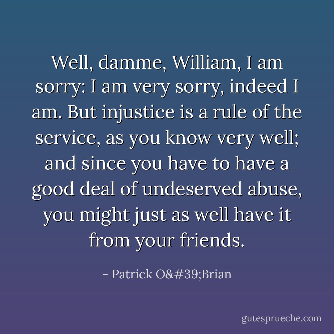 Well, damme, William, I am sorry: I am very sorry, indeed I am. But injustice is a rule of the service, as you know very well; and since you have to have a good deal of undeserved abuse, you might just as well have it from your friends. - Patrick O'Brian