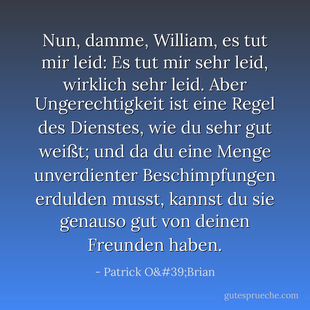 Nun, damme, William, es tut mir leid: Es tut mir sehr leid, wirklich sehr leid. Aber Ungerechtigkeit ist eine Regel des Dienstes, wie du sehr gut weißt; und da du eine Menge unverdienter Beschimpfungen erdulden musst, kannst du sie genauso gut von deinen Freunden haben. - Patrick O'Brian<