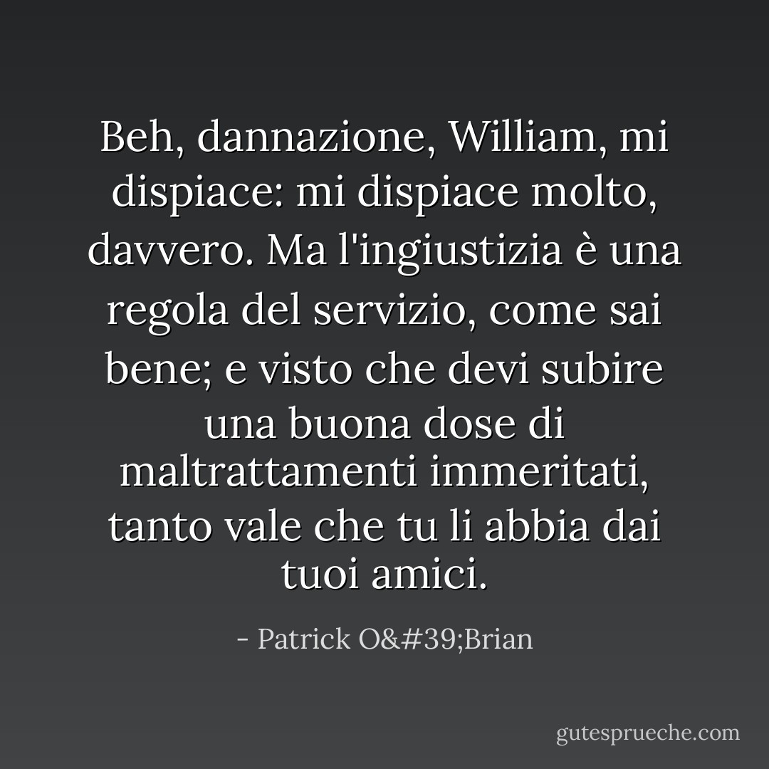 Beh, dannazione, William, mi dispiace: mi dispiace molto, davvero. Ma l'ingiustizia è una regola del servizio, come sai bene; e visto che devi subire una buona dose di maltrattamenti immeritati, tanto vale che tu li abbia dai tuoi amici. - Patrick O'Brian