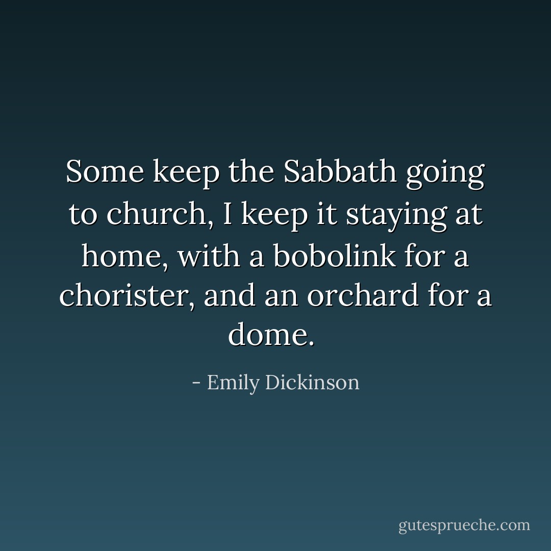 Some keep the Sabbath going to church, I keep it staying at home, with a bobolink for a chorister, and an orchard for a dome.  - Emily Dickinson
