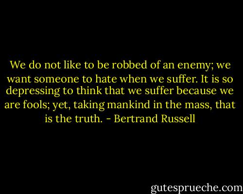 We do not like to be robbed of an enemy; we want someone to hate when we suffer. It is so depressing to think that we suffer because we are fools; yet, taking mankind in the mass, that is the truth. - Bertrand Russell
