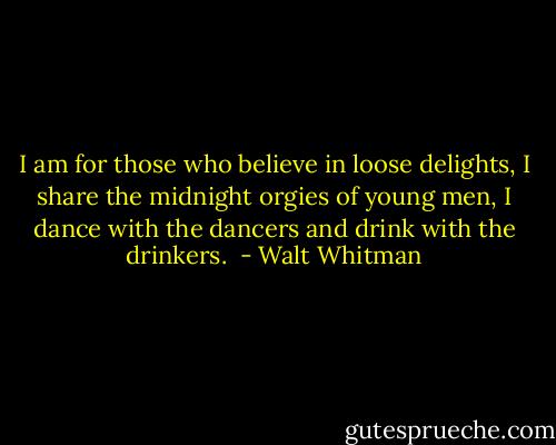 I am for those who believe in loose delights, I share the midnight orgies of young men, I dance with the dancers and drink with the drinkers.  - Walt Whitman
