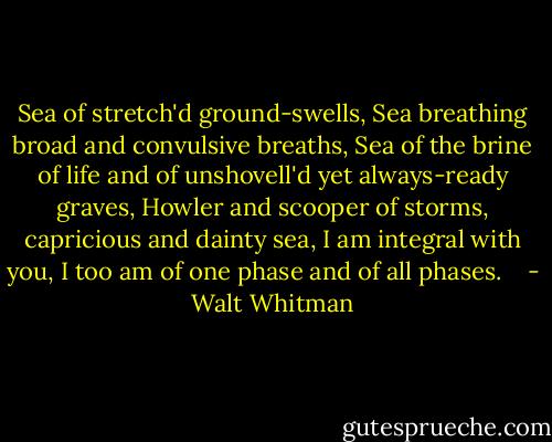 Sea of stretch'd ground-swells,<br />Sea breathing broad and convulsive breaths,<br />Sea of the brine of life and of unshovell'd yet always-ready graves,<br />Howler and scooper of storms, capricious and dainty sea,<br />I am integral with you, I too am of one phase and of all phases. <br /><br /> - Walt Whitman