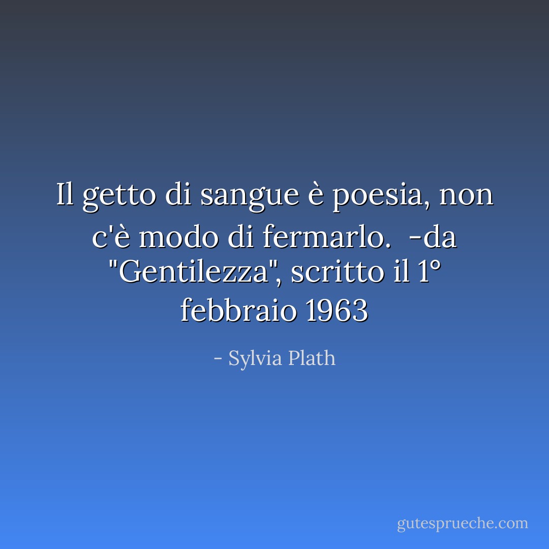 Il getto di sangue è poesia,<br />non c'è modo di fermarlo.<br /><br />-da "Gentilezza", scritto il 1° febbraio 1963 - Sylvia Plath