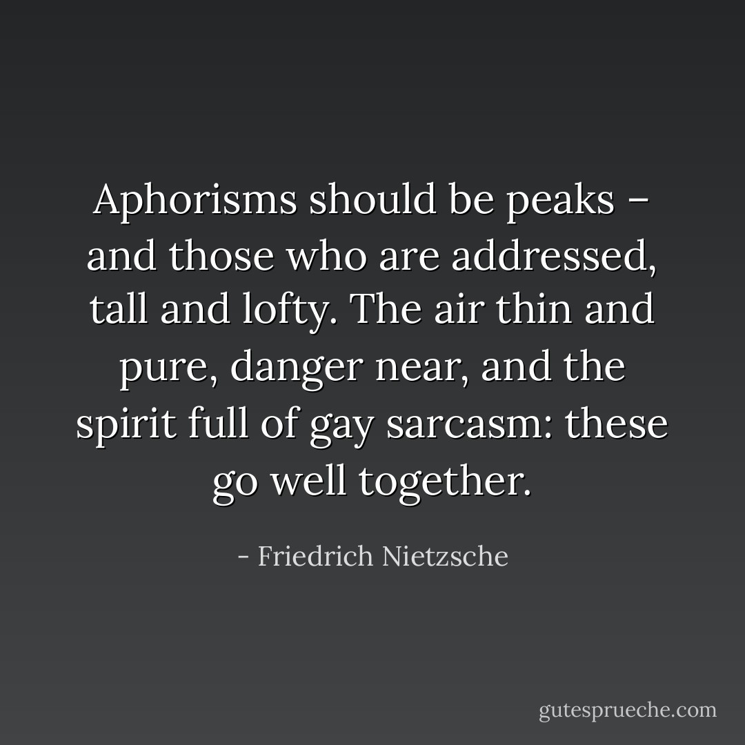 Aphorisms should be peaks – and those who are addressed, tall and lofty. The air thin and pure, danger near, and the spirit full of gay sarcasm: these go well together. - Friedrich Nietzsche