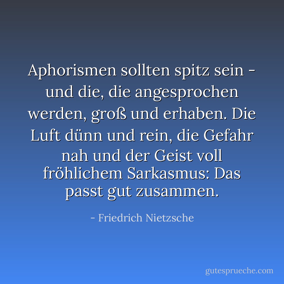 Aphorismen sollten spitz sein - und die, die angesprochen werden, groß und erhaben. Die Luft dünn und rein, die Gefahr nah und der Geist voll fröhlichem Sarkasmus: Das passt gut zusammen. - Friedrich Nietzsche<