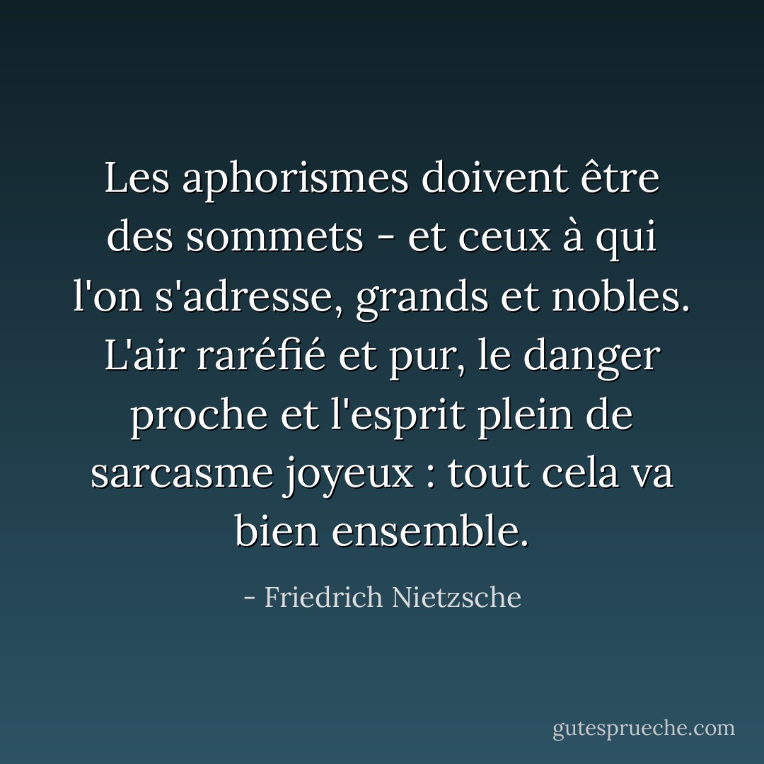 Les aphorismes doivent être des sommets - et ceux à qui l'on s'adresse, grands et nobles. L'air raréfié et pur, le danger proche et l'esprit plein de sarcasme joyeux : tout cela va bien ensemble. - Friedrich Nietzsche