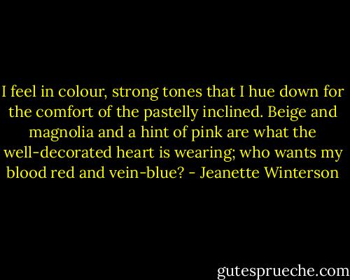 I feel in colour, strong tones that I hue down for the comfort of the pastelly inclined. Beige and magnolia and a hint of pink are what the well-decorated heart is wearing; who wants my blood red and vein-blue? - Jeanette Winterson