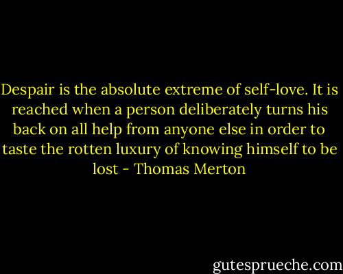 Despair is the absolute extreme of self-love. It is reached when a person deliberately turns his back on all help from anyone else in order to taste the rotten luxury of knowing himself to be lost - Thomas Merton