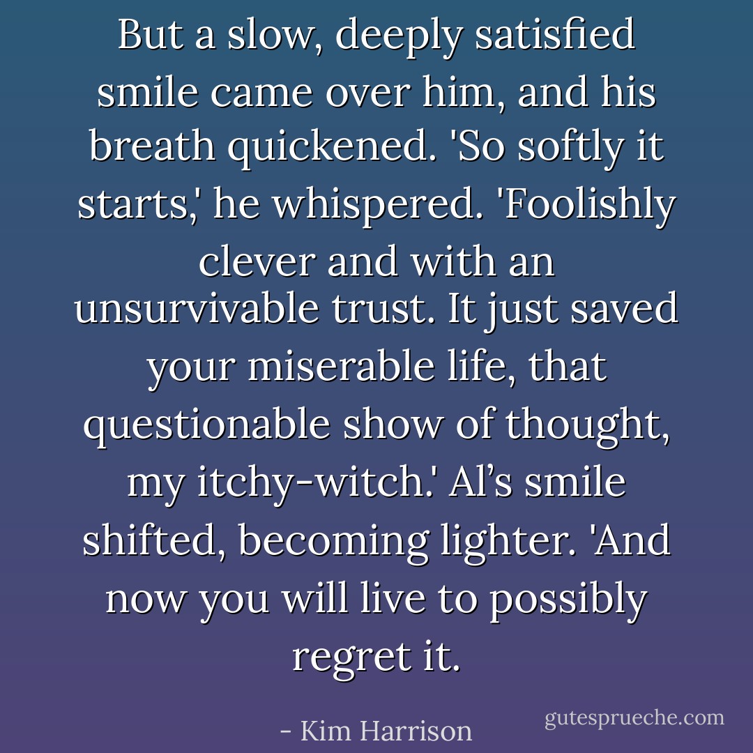 But a slow, deeply satisfied smile came over him, and his breath quickened. 'So softly it starts,' he whispered. 'Foolishly clever and with an unsurvivable trust. It just saved your miserable life, that questionable show of thought, my itchy-witch.' Al’s smile shifted, becoming lighter. 'And now you will live to possibly regret it. - Kim Harrison