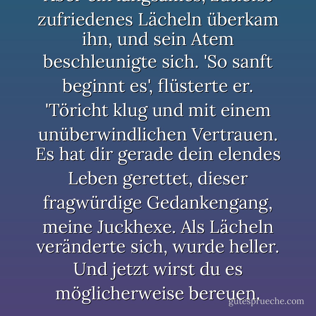 Aber ein langsames, zutiefst zufriedenes Lächeln überkam ihn, und sein Atem beschleunigte sich. 'So sanft beginnt es', flüsterte er. 'Töricht klug und mit einem unüberwindlichen Vertrauen. Es hat dir gerade dein elendes Leben gerettet, dieser fragwürdige Gedankengang, meine Juckhexe. Als Lächeln veränderte sich, wurde heller. Und jetzt wirst du es möglicherweise bereuen. - Kim Harrison<