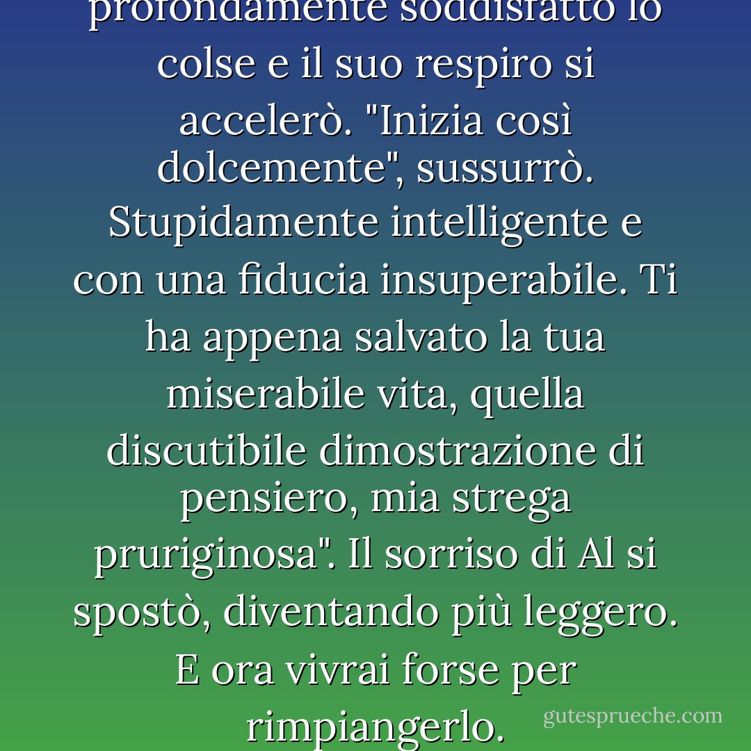 Ma un sorriso lento e profondamente soddisfatto lo colse e il suo respiro si accelerò. "Inizia così dolcemente", sussurrò. Stupidamente intelligente e con una fiducia insuperabile. Ti ha appena salvato la tua miserabile vita, quella discutibile dimostrazione di pensiero, mia strega pruriginosa". Il sorriso di Al si spostò, diventando più leggero. E ora vivrai forse per rimpiangerlo. - Kim Harrison