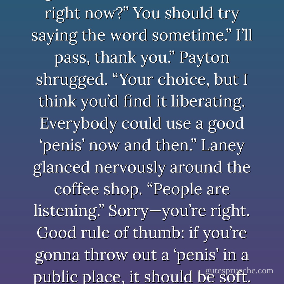 Then I should be able to say anything I want, right? Even the word ‘penis’?”<br />Laney sighed. “Do we have to do this right now?”<br />You should try saying the word sometime.”<br />I’ll pass, thank you.”<br />Payton shrugged. “Your choice, but I think you’d find it liberating. Everybody could use a good ‘penis’ now and then.”<br />Laney glanced nervously around the coffee shop. “People are listening.”<br />Sorry—you’re right. Good rule of thumb: if you’re gonna throw out a ‘penis’ in a public place, it should be soft. Otherwise it attracts too much attention.”<br />The woman at the next table gaped at them. - Julie James