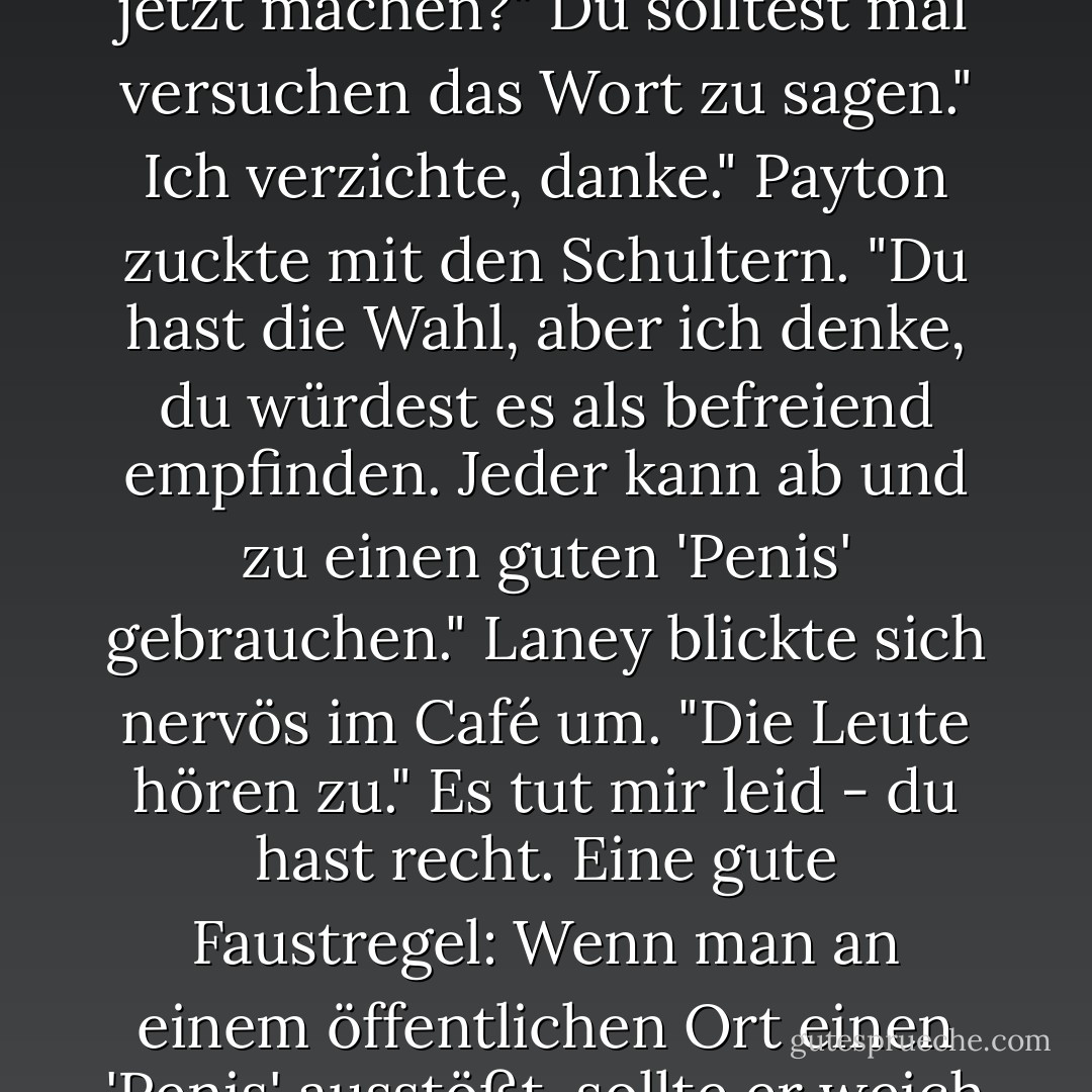 Dann sollte ich doch alles sagen können, was ich will, oder? Sogar das Wort 'Penis'?"<br />Laney seufzte. "Müssen wir das jetzt machen?"<br />Du solltest mal versuchen das Wort zu sagen."<br />Ich verzichte, danke."<br />Payton zuckte mit den Schultern. "Du hast die Wahl, aber ich denke, du würdest es als befreiend empfinden. Jeder kann ab und zu einen guten 'Penis' gebrauchen."<br />Laney blickte sich nervös im Café um. "Die Leute hören zu."<br />Es tut mir leid - du hast recht. Eine gute Faustregel: Wenn man an einem öffentlichen Ort einen 'Penis' ausstößt, sollte er weich sein. Sonst erregt es zu viel Aufmerksamkeit."<br />Die Frau am Nebentisch starrte sie an. - Julie James<