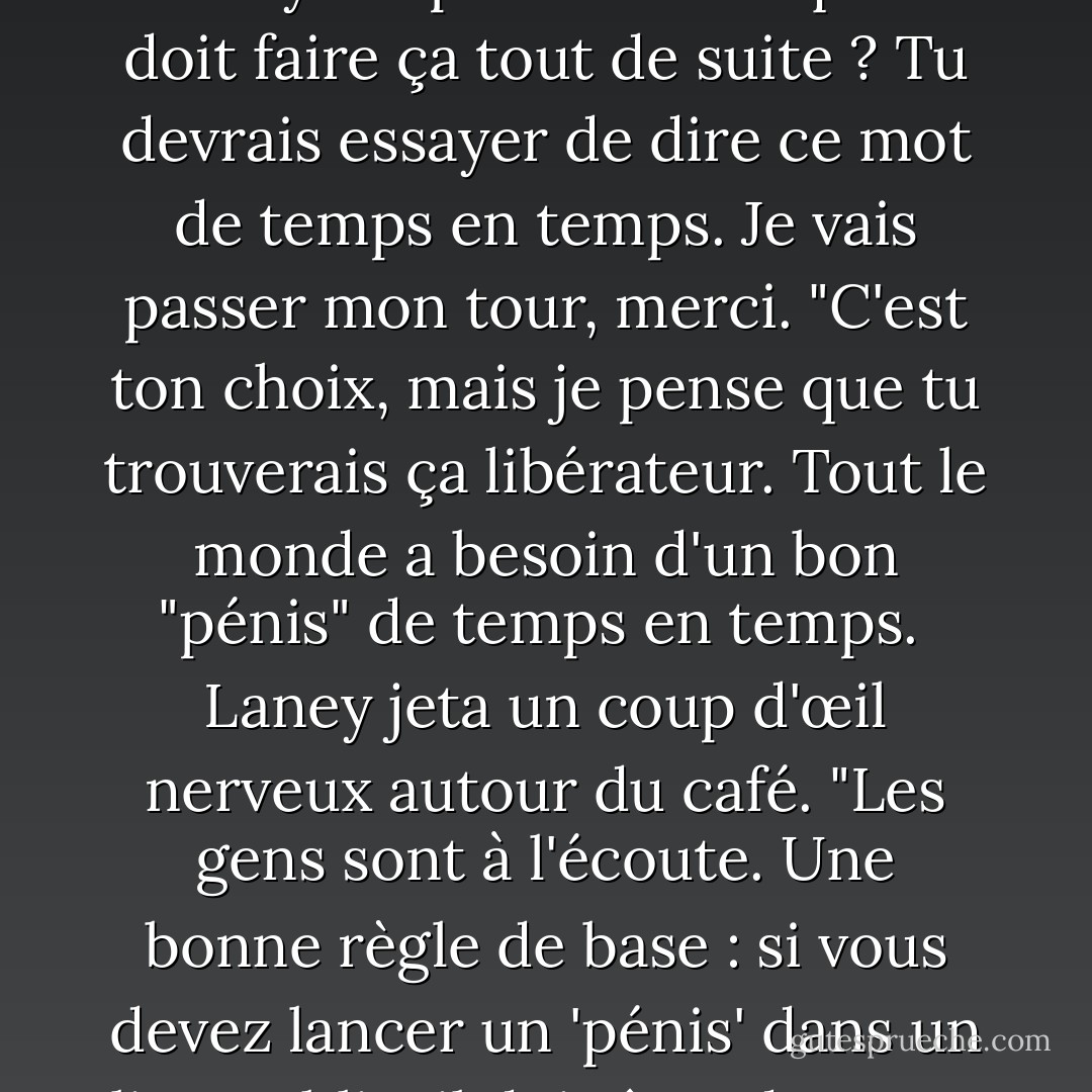 Alors je devrais pouvoir dire tout ce que je veux, n'est-ce pas ? Même le mot "pénis" ? <br />Laney soupire. "Est-ce qu'on doit faire ça tout de suite ? Tu devrais essayer de dire ce mot de temps en temps. Je vais passer mon tour, merci. "C'est ton choix, mais je pense que tu trouverais ça libérateur. Tout le monde a besoin d'un bon "pénis" de temps en temps. <br />Laney jeta un coup d'œil nerveux autour du café. "Les gens sont à l'écoute. Une bonne règle de base : si vous devez lancer un 'pénis' dans un lieu public, il doit être doux. La femme à la table voisine les regarde bouche bée. - Julie James