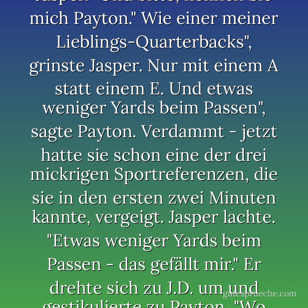 Ich bin selbst noch ein kleiner Anfänger." Sie lächelte. Dann wandte sie sich wieder an Jasper. "Und bitte, nennen Sie mich Payton."<br />Wie einer meiner Lieblings-Quarterbacks", grinste Jasper.<br />Nur mit einem A statt einem E. Und etwas weniger Yards beim Passen", sagte Payton. Verdammt - jetzt hatte sie schon eine der drei mickrigen Sportreferenzen, die sie in den ersten zwei Minuten kannte, vergeigt.<br />Jasper lachte. "Etwas weniger Yards beim Passen - das gefällt mir." Er drehte sich zu J.D. um und gestikulierte zu Payton. "Wo hast du dieses Mädchen versteckt, J.D.? - Julie James<