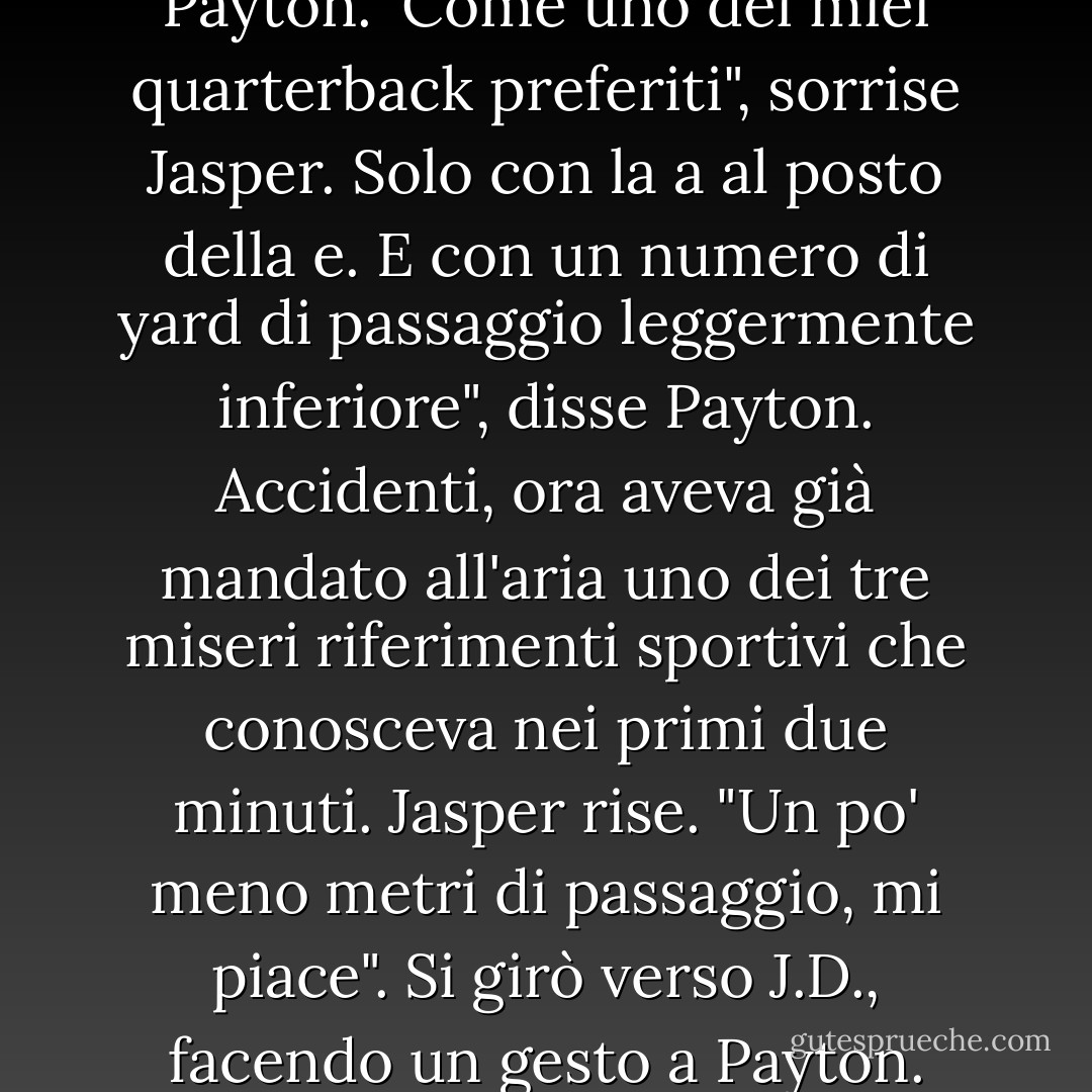Anch'io sono un po' alle prime armi". Sorrise. Poi si voltò verso Jasper. "E per favore, chiamami Payton."<br />Come uno dei miei quarterback preferiti", sorrise Jasper.<br />Solo con la a al posto della e. E con un numero di yard di passaggio leggermente inferiore", disse Payton. Accidenti, ora aveva già mandato all'aria uno dei tre miseri riferimenti sportivi che conosceva nei primi due minuti.<br />Jasper rise. "Un po' meno metri di passaggio, mi piace". Si girò verso J.D., facendo un gesto a Payton. "Dove hai nascosto questa ragazza, J.D.? - Julie James