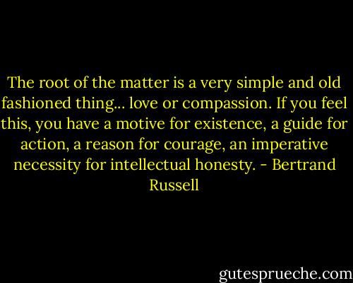 The root of the matter is a very simple and old fashioned thing... love or compassion. If you feel this, you have a motive for existence, a guide for action, a reason for courage, an imperative necessity for intellectual honesty. - Bertrand Russell