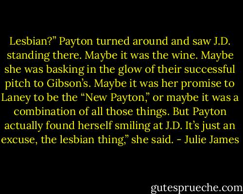 Lesbian?”<br />Payton turned around and saw J.D. standing there.<br />Maybe it was the wine. Maybe she was basking in the glow of their successful pitch to Gibson’s. Maybe it was her promise to Laney to be the “New Payton,” or maybe it was a combination of all those things. But Payton actually found herself smiling at J.D.<br />It’s just an excuse, the lesbian thing,” she said. - Julie James
