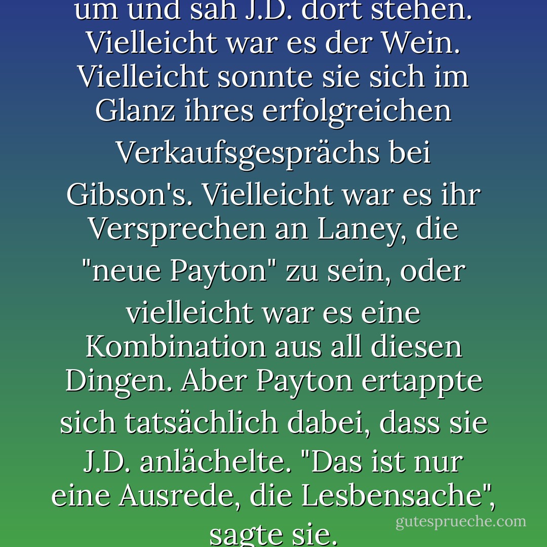 Lesbisch?"<br />Payton drehte sich um und sah J.D. dort stehen.<br />Vielleicht war es der Wein. Vielleicht sonnte sie sich im Glanz ihres erfolgreichen Verkaufsgesprächs bei Gibson's. Vielleicht war es ihr Versprechen an Laney, die "neue Payton" zu sein, oder vielleicht war es eine Kombination aus all diesen Dingen. Aber Payton ertappte sich tatsächlich dabei, dass sie J.D. anlächelte.<br />"Das ist nur eine Ausrede, die Lesbensache", sagte sie. - Julie James<