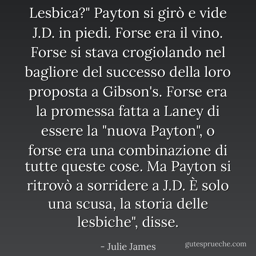 Lesbica?"<br />Payton si girò e vide J.D. in piedi.<br />Forse era il vino. Forse si stava crogiolando nel bagliore del successo della loro proposta a Gibson's. Forse era la promessa fatta a Laney di essere la "nuova Payton", o forse era una combinazione di tutte queste cose. Ma Payton si ritrovò a sorridere a J.D.<br />È solo una scusa, la storia delle lesbiche", disse. - Julie James