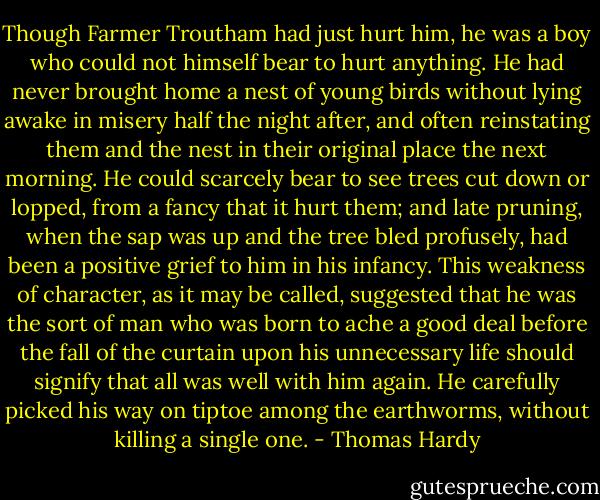 Though Farmer Troutham had just hurt him, he was a boy who could not himself bear to hurt anything. He had never brought home a nest of young birds without lying awake in misery half the night after, and often reinstating them and the nest in their original place the next morning. He could scarcely bear to see trees cut down or lopped, from a fancy that it hurt them; and late pruning, when the sap was up and the tree bled profusely, had been a positive grief to him in his infancy. This weakness of character, as it may be called, suggested that he was the sort of man who was born to ache a good deal before the fall of the curtain upon his unnecessary life should signify that all was well with him again. He carefully picked his way on tiptoe among the earthworms, without killing a single one. - Thomas Hardy
