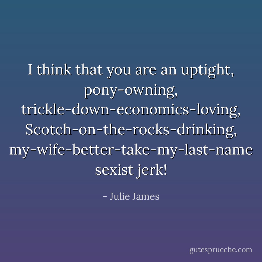 I think that you are an uptight, pony-owning, trickle-down-economics-loving, Scotch-on-the-rocks-drinking, my-wife-better-take-my-last-name sexist jerk! - Julie James