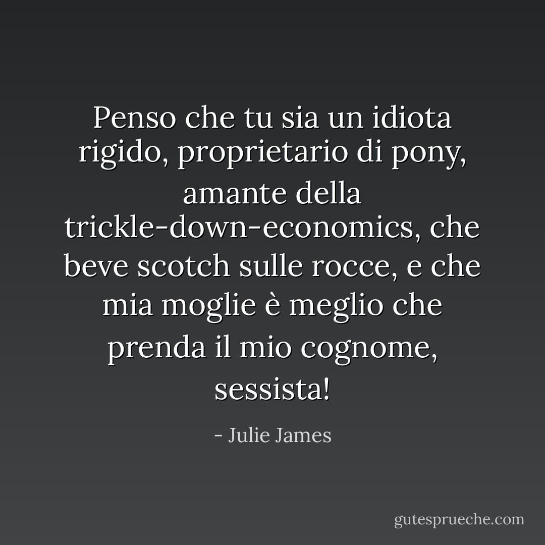 Penso che tu sia un idiota rigido, proprietario di pony, amante della trickle-down-economics, che beve scotch sulle rocce, e che mia moglie è meglio che prenda il mio cognome, sessista! - Julie James