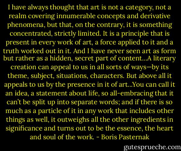 I have always thought that art is not a category, not a realm covering innumerable concepts and derivative phenomena, but that, on the contrary, it is something concentrated, strictly limited. It is a principle that is present in every work of art, a force applied to it and a truth worked out in it. And I have never seen art as form but rather as a hidden, secret part of content…A literary creation can appeal to us in all sorts of ways—by its theme, subject, situations, characters. But above all it appeals to us by the presence in it of art...You can call it an idea, a statement about life, so all-embracing that it can’t be split up into separate words; and if there is so much as a particle of it in any work that includes other things as well, it outweighs all the other ingredients in significance and turns out to be the essence, the heart and soul of the work. - Boris Pasternak