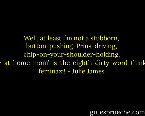 Well, at least I’m not a stubborn, button-pushing, Prius-driving, chip-on-your-shoulder-holding, ‘stay-at-home-mom’-is-the-eighth-dirty-word-thinking feminazi! - Julie James