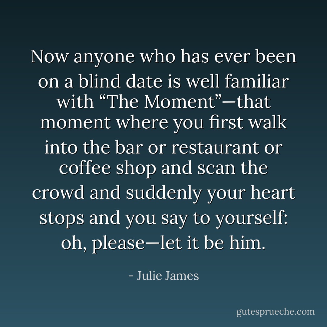 Now anyone who has ever been on a blind date is well familiar with “The Moment”—that moment where you first walk into the bar or restaurant or coffee shop and scan the crowd and suddenly your heart stops and you say to yourself: oh, please—let it be him. - Julie James